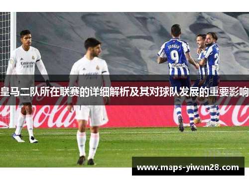 皇马二队所在联赛的详细解析及其对球队发展的重要影响