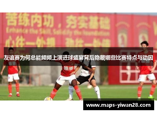 友谊赛为何总能频频上演进球盛宴背后隐藏哪些比赛特点与动因