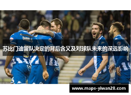 苏比门迪留队决定的背后含义及对球队未来的深远影响