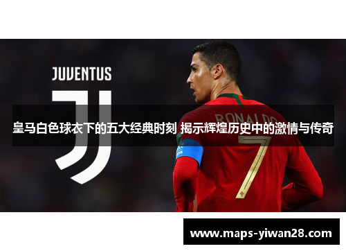皇马白色球衣下的五大经典时刻 揭示辉煌历史中的激情与传奇