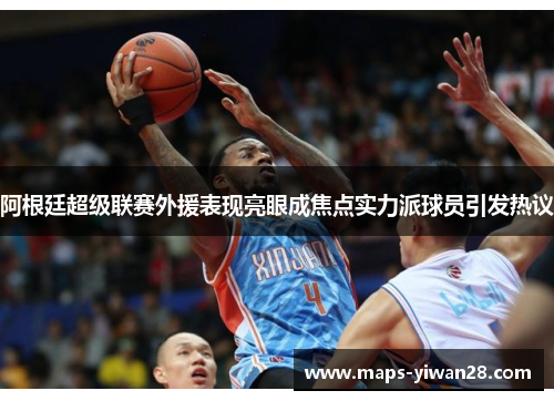 阿根廷超级联赛外援表现亮眼成焦点实力派球员引发热议